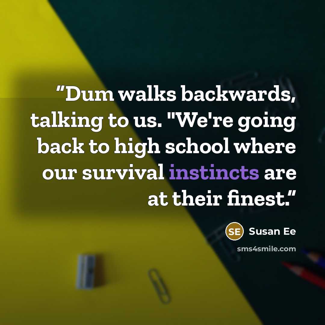 “Dum walks backwards, talking to us. "We're going back to high school where our survival instincts are at their finest.” quote by Susan Ee