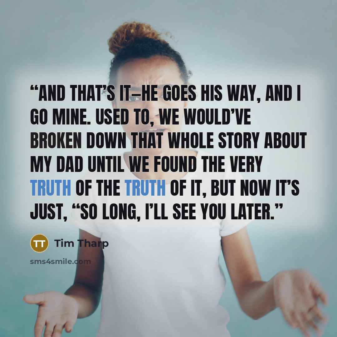 “And that’s it—he goes his way, and I go mine. Used to, we would’ve broken down that whole story about my dad until we found the very truth of the truth of it, but now it’s just, “So long, I’ll see you later.” quote by Tim Tharp