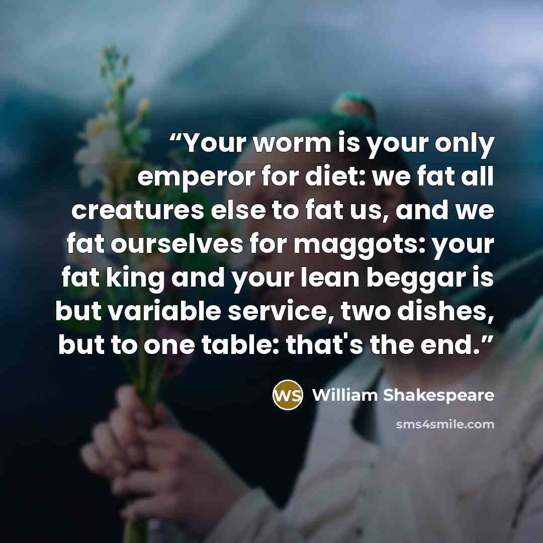 “Your worm is your only emperor for diet: we fat all creatures else to fat us, and we fat ourselves for maggots: your fat king and your lean beggar is but variable service, two dishes, but to one table: that's the end.” quote by William Shakespeare