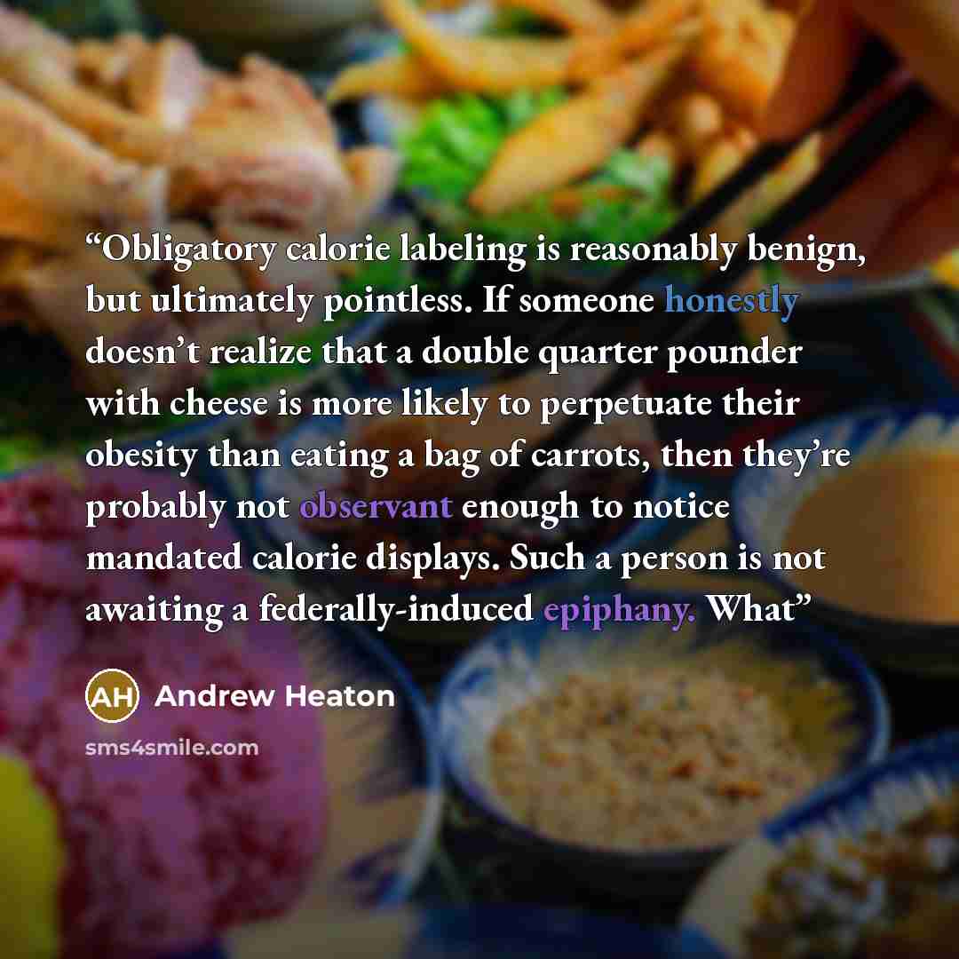 “Obligatory calorie labeling is reasonably benign, but ultimately pointless. If someone honestly doesn’t realize that a double quarter pounder with cheese is more likely to perpetuate their obesity than eating a bag of carrots, then they’re probably not observant enough to notice mandated calorie…” quote by Andrew Heaton