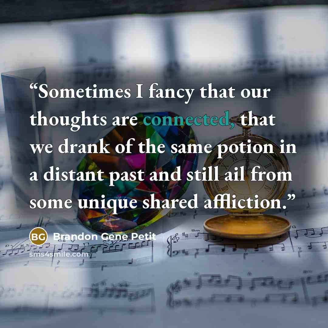 “Sometimes I fancy that our thoughts are connected, that we drank of the same potion in a distant past and still ail from some unique shared affliction.” quote by Brandon Gene Petit