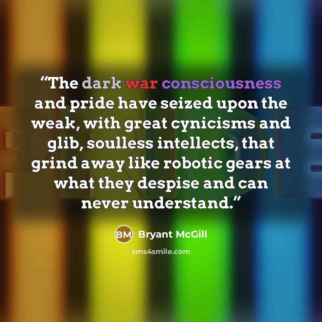 “The dark war consciousness and pride have seized upon the weak, with great cynicisms and glib, soulless intellects, that grind away like robotic gears at what they despise and can never understand.” quote by Bryant McGill