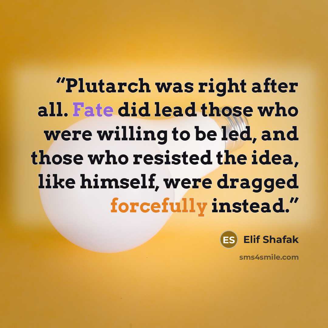 “Plutarch was right after all. Fate did lead those who were willing to be led, and those who resisted the idea, like himself, were dragged forcefully instead.” quote by Elif Shafak