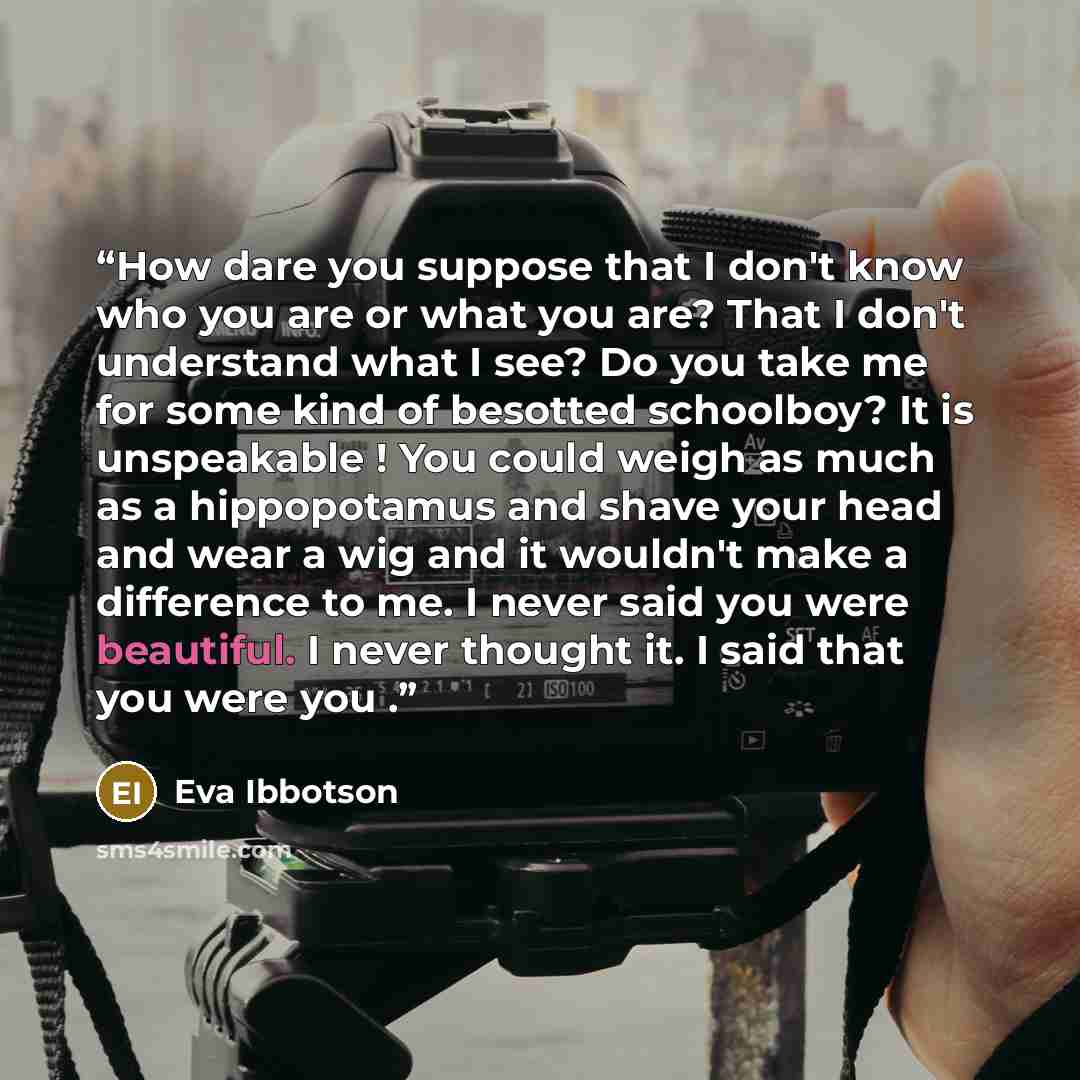 “How dare you suppose that I don't know who you are or what you are? That I don't understand what I see? Do you take me for some kind of besotted schoolboy? It is unspeakable ! You could weigh as much as a hippopotamus and shave your head and wear a wig and it wouldn't make a difference to me. I…” quote by Eva Ibbotson