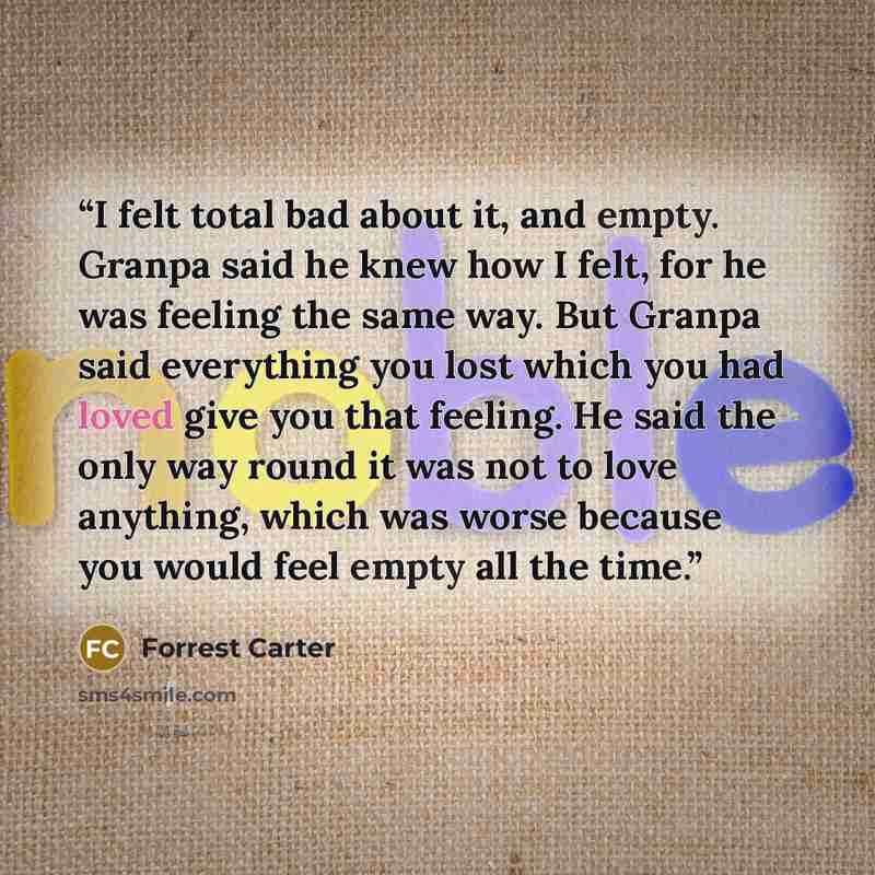 “I felt total bad about it, and empty. Granpa said he knew how I felt, for he was feeling the same way. But Granpa said everything you lost which you had loved give you that feeling. He said the only way round it was not to love anything, which was worse because you would feel empty all the time.” quote by Forrest Carter