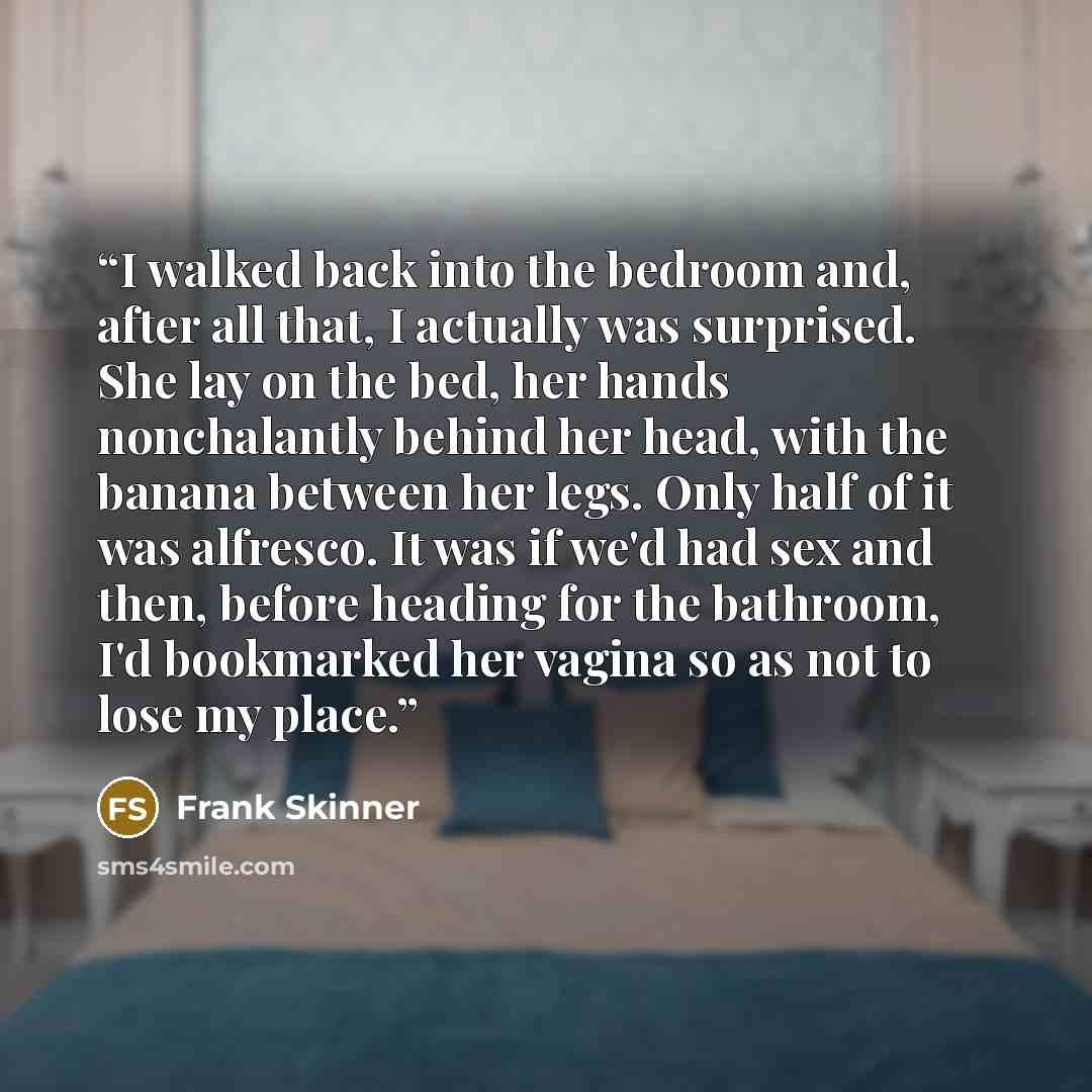 “I walked back into the bedroom and, after all that, I actually was surprised. She lay on the bed, her hands nonchalantly behind her head, with the banana between her legs. Only half of it was alfresco. It was if we'd had sex and then, before heading for the bathroom, I'd bookmarked her vagina so…” quote by Frank Skinner