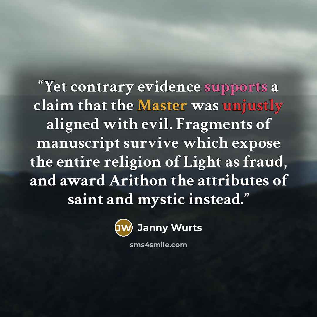 “Yet contrary evidence supports a claim that the Master was unjustly aligned with evil. Fragments of manuscript survive which expose the entire religion of Light as fraud, and award Arithon the attributes of saint and mystic instead.” quote by Janny Wurts
