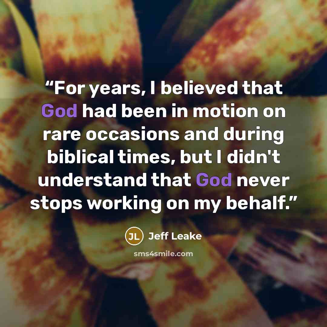 “For years, I believed that God had been in motion on rare occasions and during biblical times, but I didn't understand that God never stops working on my behalf.” quote by Jeff Leake
