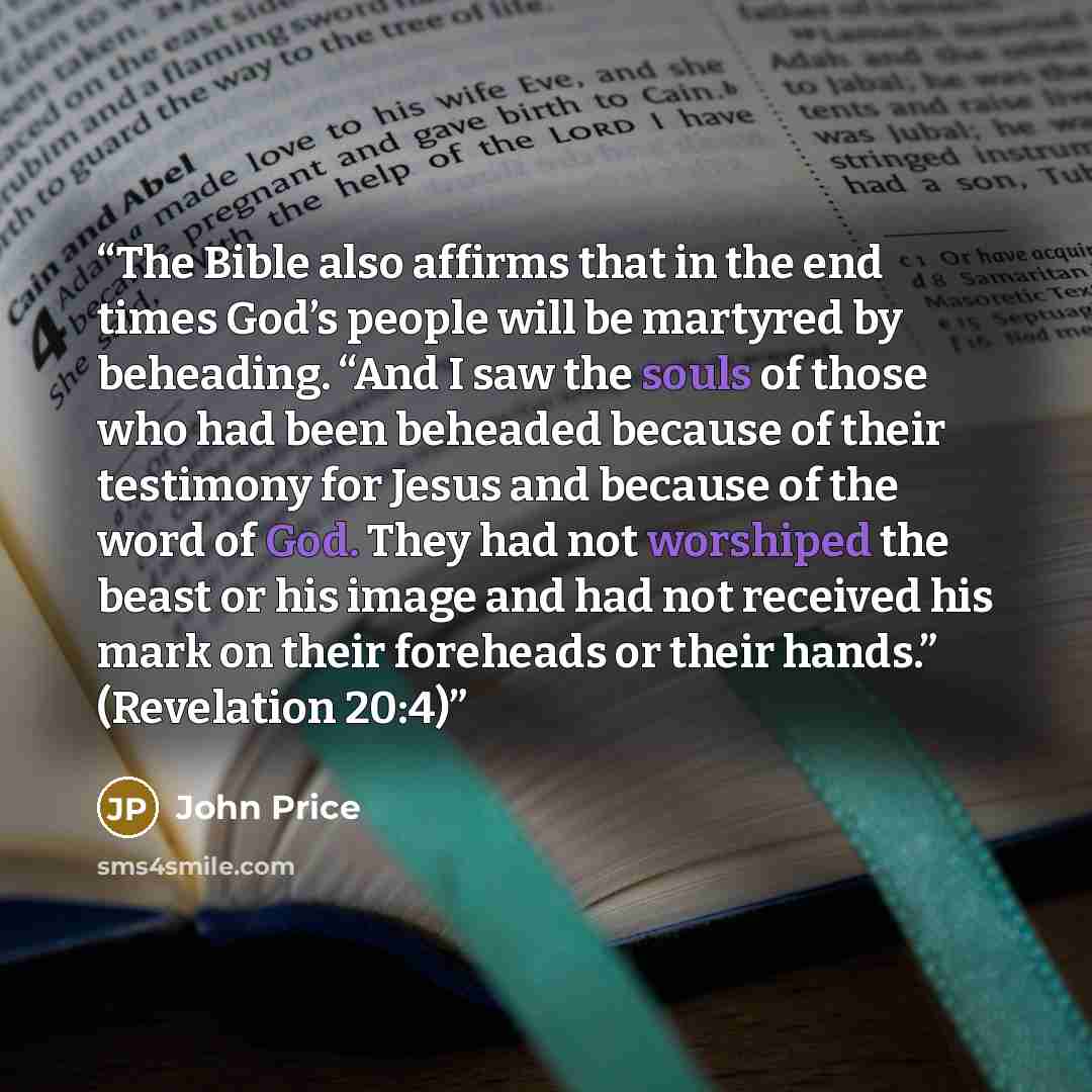 “The Bible also affirms that in the end times God’s people will be martyred by beheading. “And I saw the souls of those who had been beheaded because of their testimony for Jesus and because of the word of God. They had not worshiped the beast or his image and had not received his mark on their…” quote by John Price