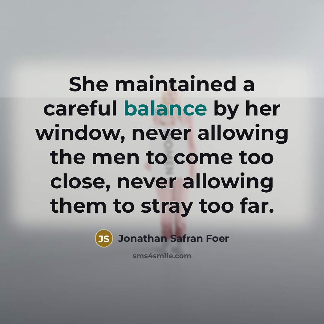 “She maintained a careful balance by her window, never allowing…” quote by Jonathan Safran Foer