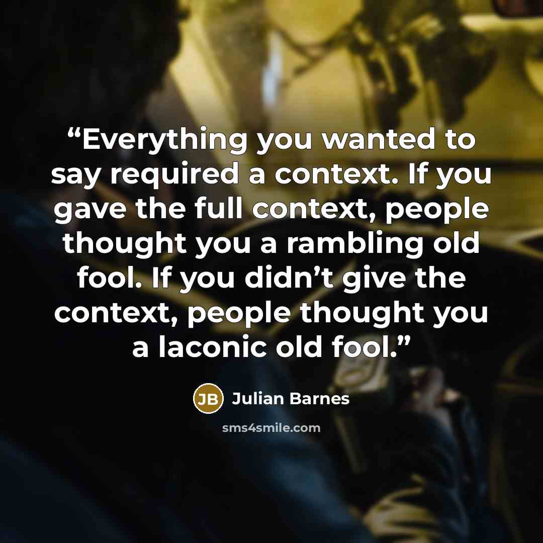 “Everything you wanted to say required a context. If you gave the full context, people thought you a rambling old fool. If you didn’t give the context, people thought you a laconic old fool.” quote by Julian Barnes