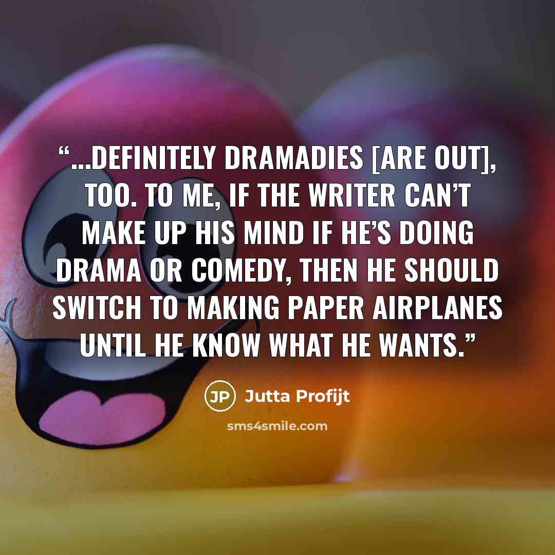“...definitely dramadies [are out], too. To me, if the writer can’t make up his mind if he’s doing drama or comedy, then he should switch to making paper airplanes until he know what he wants.” quote by Jutta Profijt