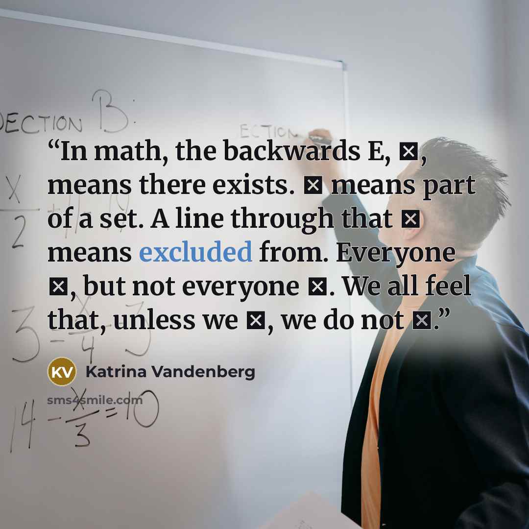 “In math, the backwards E, ∃, means there exists. ∈ means part of a set. A line through that ∉ means excluded from. Everyone ∃, but not everyone ∈. We all feel that, unless we ∈, we do not ∃.” quote by Katrina Vandenberg