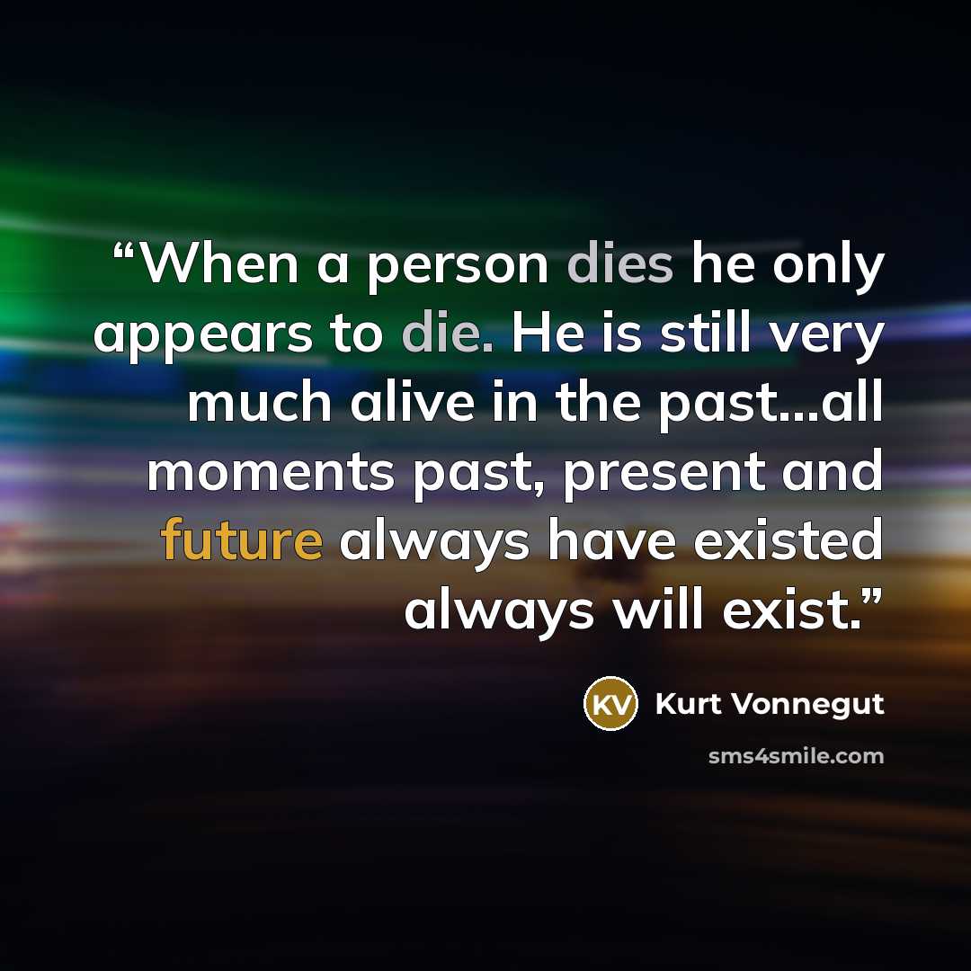 “When a person dies he only appears to die. He is still very much alive in the past...all moments past, present and future always have existed always will exist.” quote by kurt vonnegut