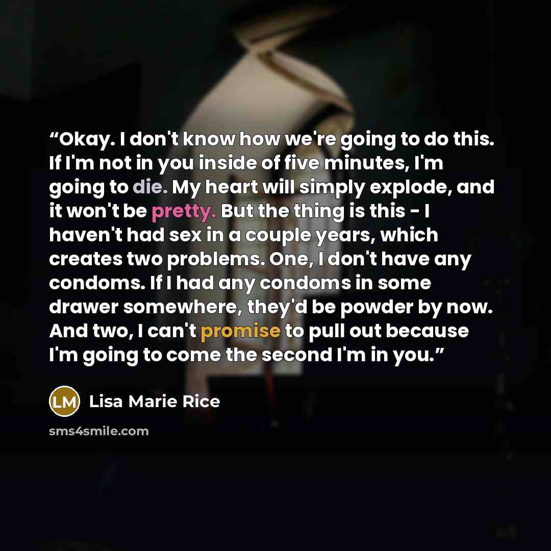 “Okay. I don't know how we're going to do this. If I'm not in you inside of five minutes, I'm going to die. My heart will simply explode, and it won't be pretty. But the thing is this - I haven't had sex in a couple years, which creates two problems. One, I don't have any condoms. If I had any…” quote by Lisa Marie Rice