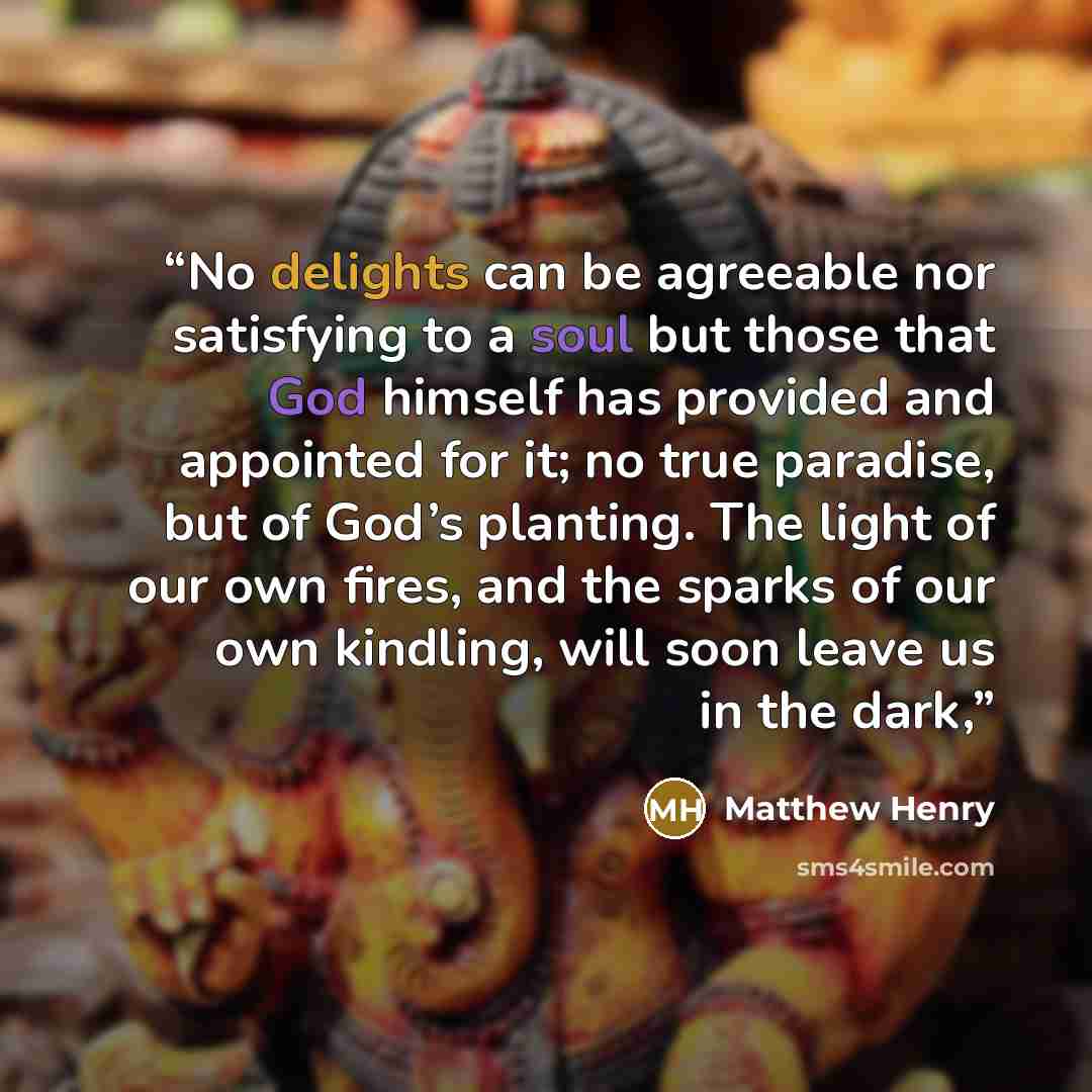 “No delights can be agreeable nor satisfying to a soul but those that God himself has provided and appointed for it; no true paradise, but of God’s planting. The light of our own fires, and the sparks of our own kindling, will soon leave us in the dark,” quote by Matthew Henry