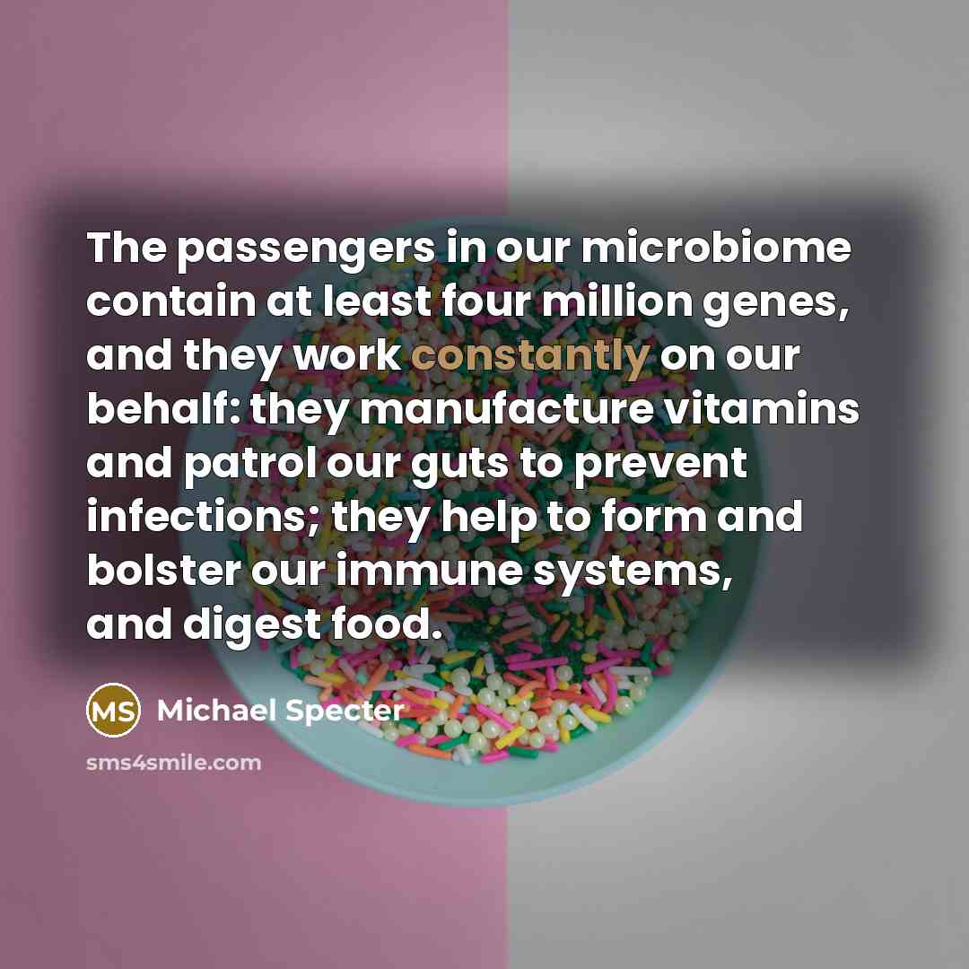 “The passengers in our microbiome contain at least four million genes, and they work constantly on our behalf: they manufacture vitamins and patrol our guts to prevent infections; they help to form and bolster our immune systems, and digest food.” quote by Michael Specter