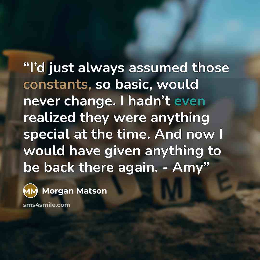 “I’d just always assumed those constants, so basic, would never change. I hadn’t even realized they were anything special at the time. And now I would have given anything to be back there again. - Amy” quote by Morgan Matson
