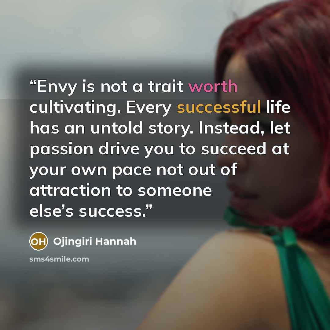 “Envy is not a trait worth cultivating. Every successful life has an untold story. Instead, let passion drive you to succeed at your own pace not out of attraction to someone else’s success.” quote by Ojingiri Hannah
