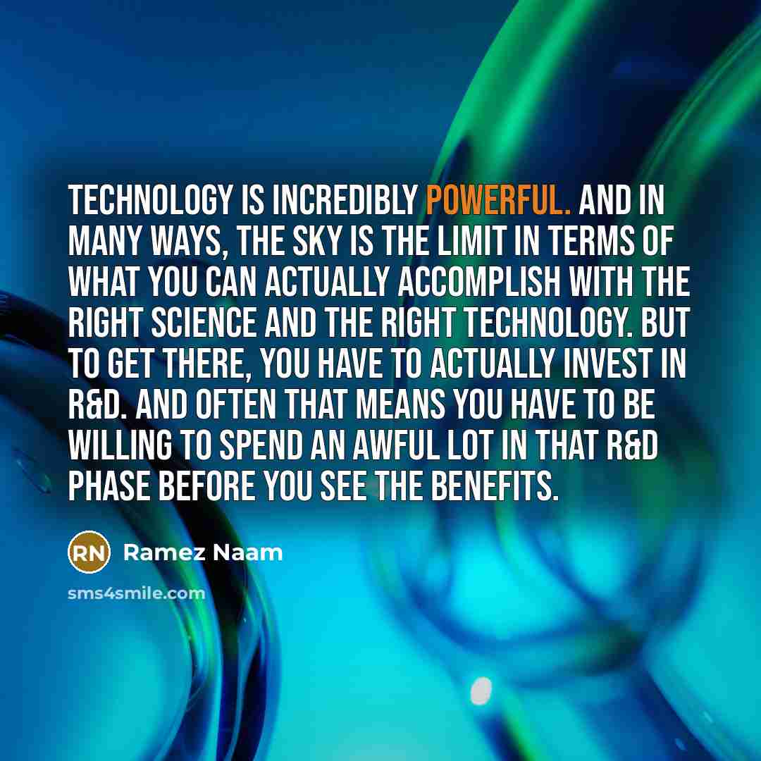 “Technology is incredibly powerful. And in many ways, the sky is the limit in terms of what you can actually accomplish with the right science and the right technology. But to get there, you have to actually invest in R&D. And often that means you have to be willing to spend an awful lot in that…” quote by Ramez Naam