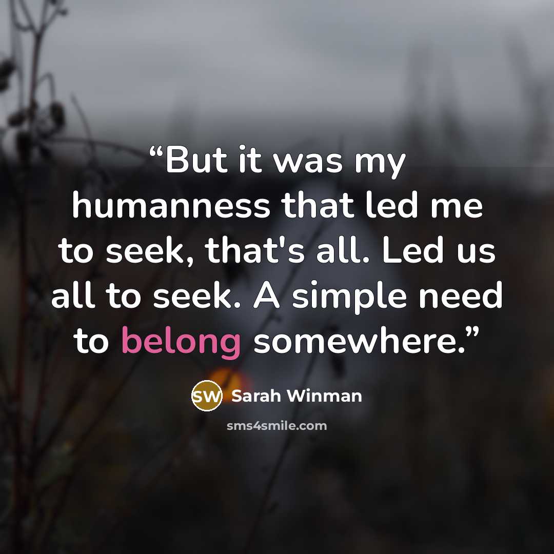“But it was my humanness that led me to seek, that's all. Led us all to seek. A simple need to belong somewhere.” quote by Sarah Winman