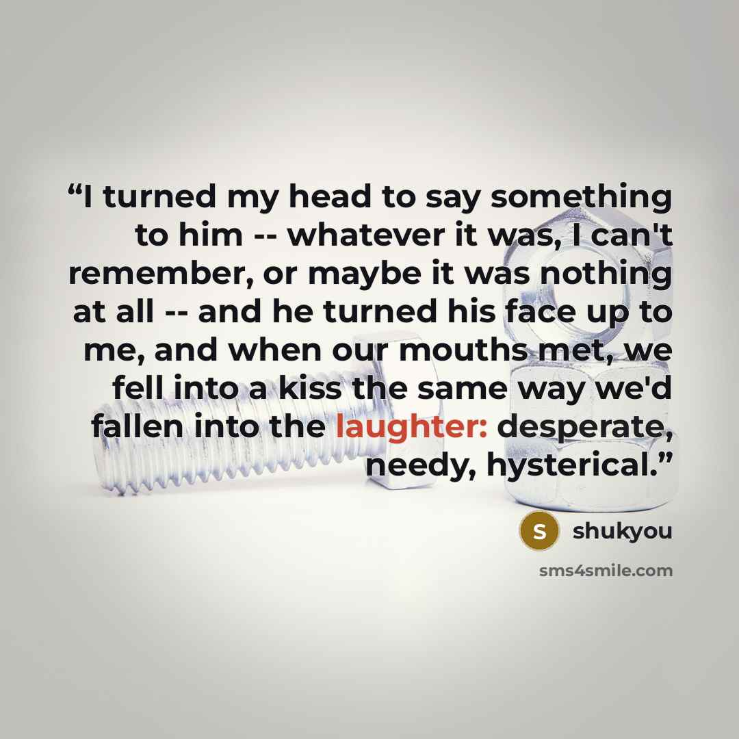 “I turned my head to say something to him -- whatever it was, I can't remember, or maybe it was nothing at all -- and he turned his face up to me, and when our mouths met, we fell into a kiss the same way we'd fallen into the laughter: desperate, needy, hysterical.” quote by shukyou