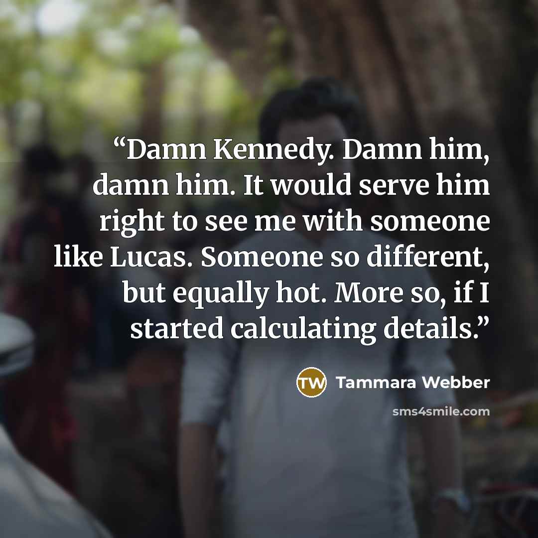 “Damn Kennedy. Damn him, damn him. It would serve him right to see me with someone like Lucas. Someone so different, but equally hot. More so, if I started calculating details.” quote by Tammara Webber