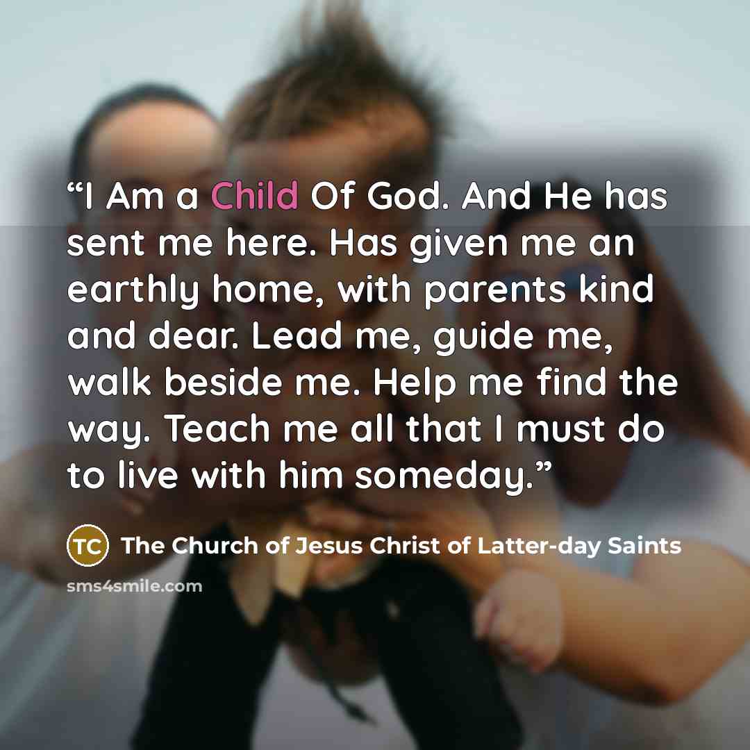 “I Am a Child Of God. And He has sent me here. Has given me an earthly home, with parents kind and dear. Lead me, guide me, walk beside me. Help me find the way. Teach me all that I must do to live with him someday.” quote by The Church of Jesus Christ of Latter-day Saints