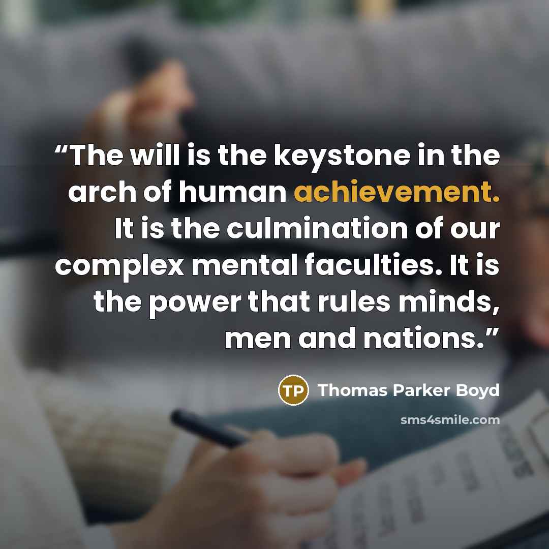 “The will is the keystone in the arch of human achievement. It is the culmination of our complex mental faculties. It is the power that rules minds, men and nations.” quote by Thomas Parker Boyd