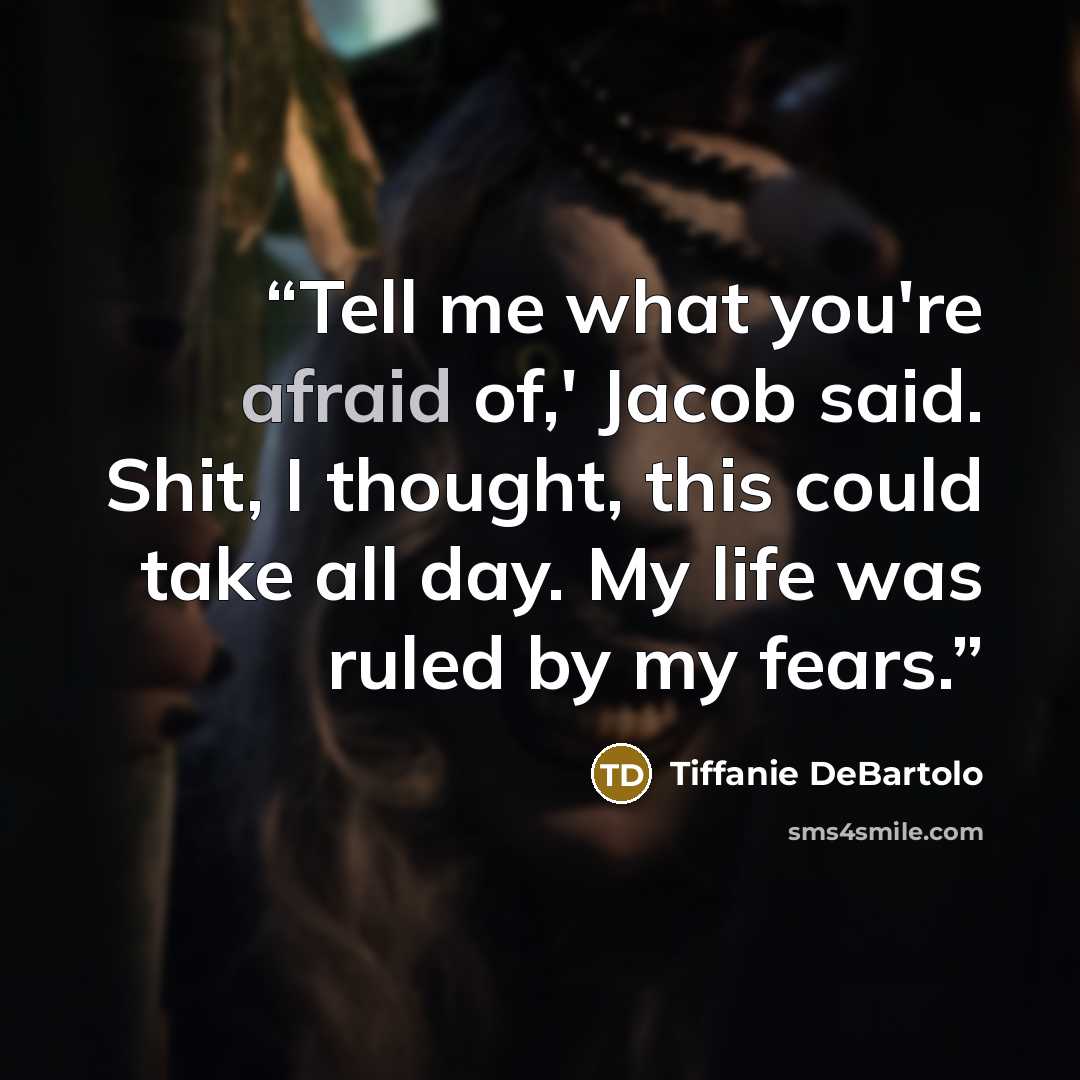 “Tell me what you're afraid of,' Jacob said. Shit, I thought, this could take all day. My life was ruled by my fears.” quote by Tiffanie DeBartolo