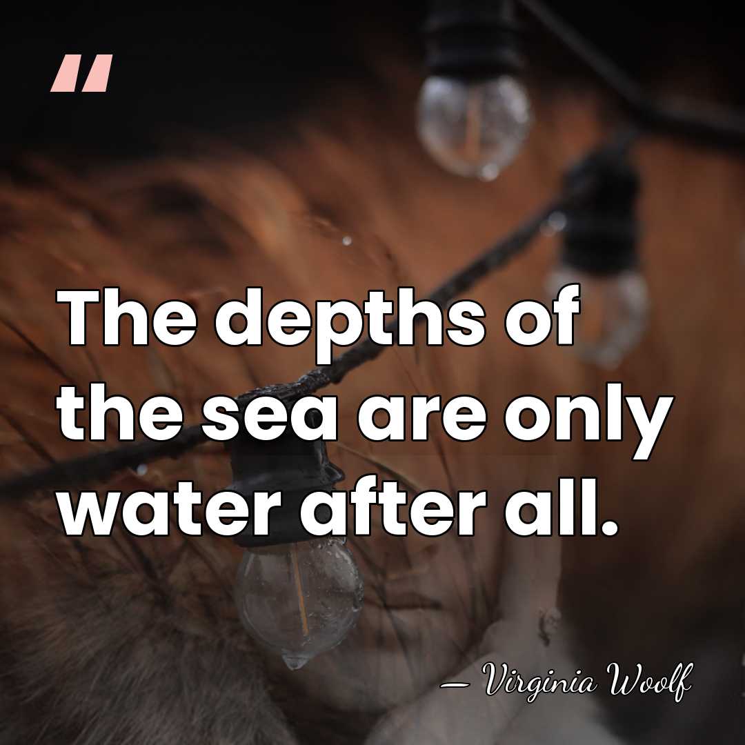 The depths of the sea are only water after all. - Virginia Woolf