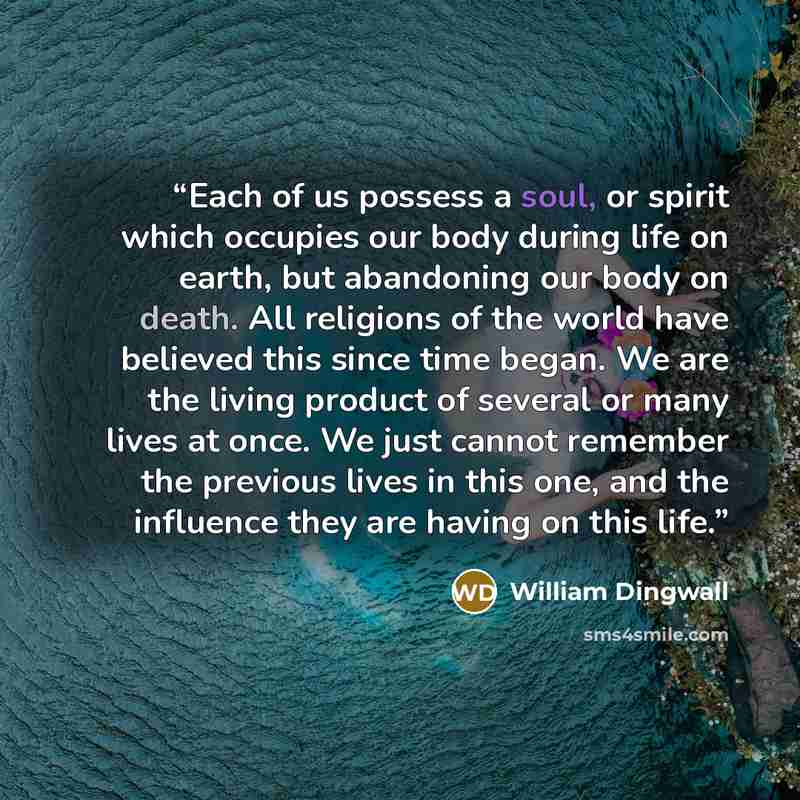 “Each of us possess a soul, or spirit which occupies our body during life on earth, but abandoning our body on death. All religions of the world have believed this since time began. We are the living product of several or many lives at once. We just cannot remember the previous lives in this one…” quote by William Dingwall