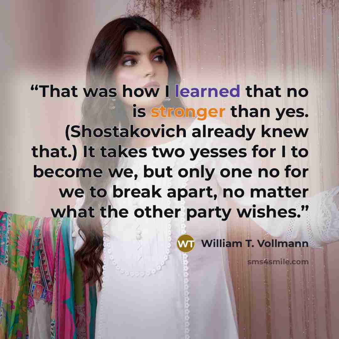 “That was how I learned that no is stronger than yes. (Shostakovich already knew that.) It takes two yesses for I to become we, but only one no for we to break apart, no matter what the other party wishes.” quote by William T. Vollmann