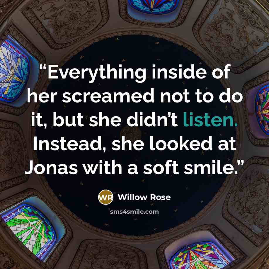 “Everything inside of her screamed not to do it, but she didn’t listen. Instead, she looked at Jonas with a soft smile.” quote by Willow Rose