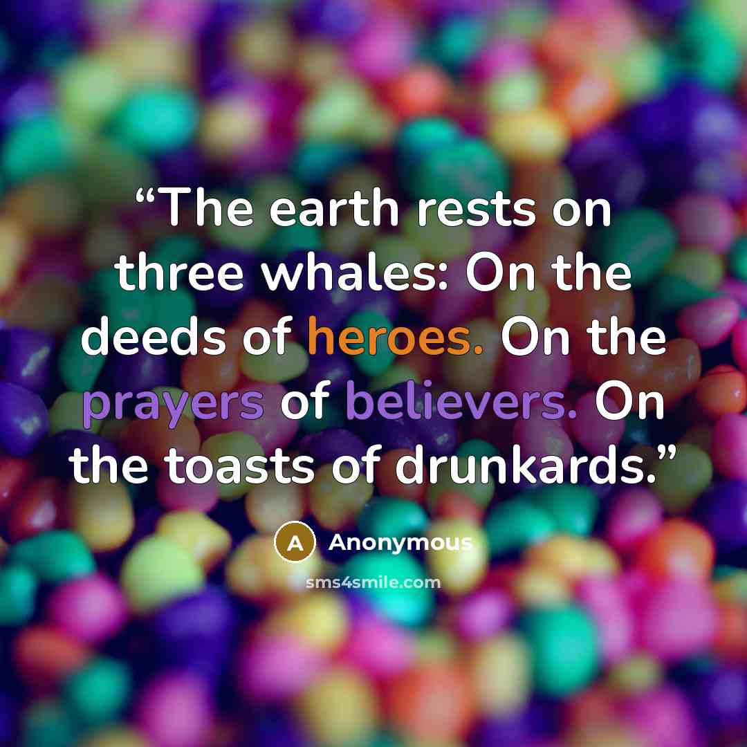 “The earth rests on three whales: On the deeds of heroes. On the prayers of believers. On the toasts of drunkards.” quote by Anonymous