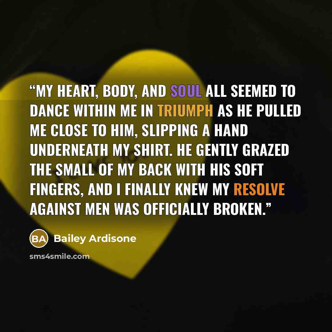 “My heart, body, and soul all seemed to dance within me in triumph as he pulled me close to him, slipping a hand underneath my shirt. He gently grazed the small of my back with his soft fingers, and I finally knew my resolve against men was officially broken.” quote by Bailey Ardisone