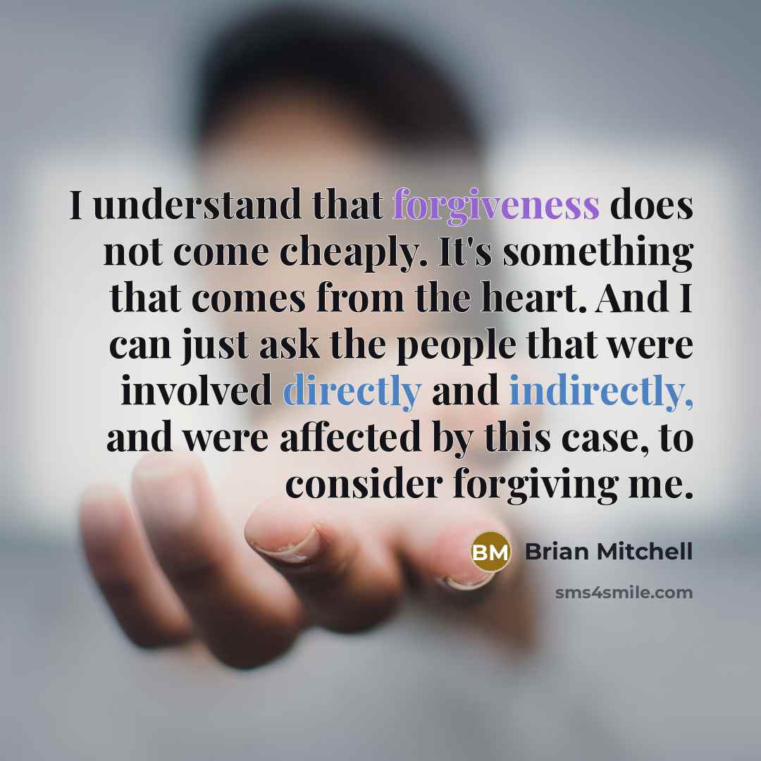 “I understand that forgiveness does not come cheaply. It's something that comes from the heart. And I can just ask the people that were involved directly and indirectly, and were affected by this case, to consider forgiving me.” quote by Brian Mitchell