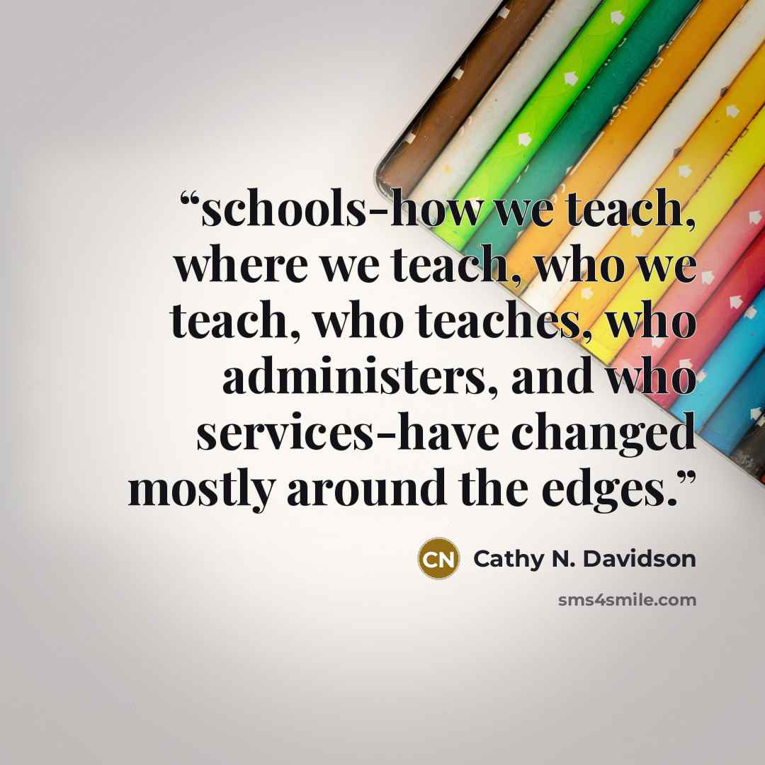 “schools-how we teach, where we teach, who we teach, who teaches, who administers, and who services-have changed mostly around the edges.” quote by Cathy N. Davidson