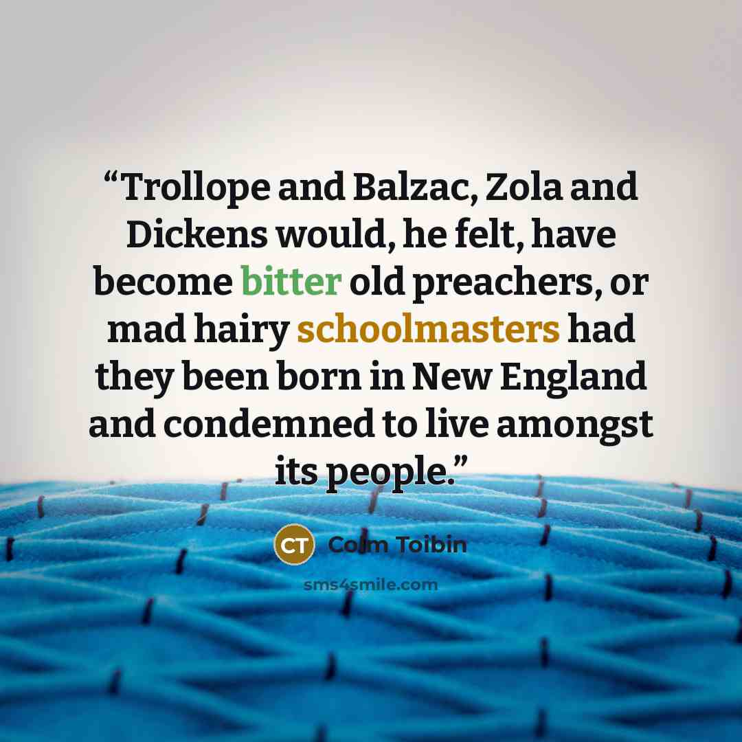 “Trollope and Balzac, Zola and Dickens would, he felt, have become bitter old preachers, or mad hairy schoolmasters had they been born in New England and condemned to live amongst its people.” quote by Colm Tóibín