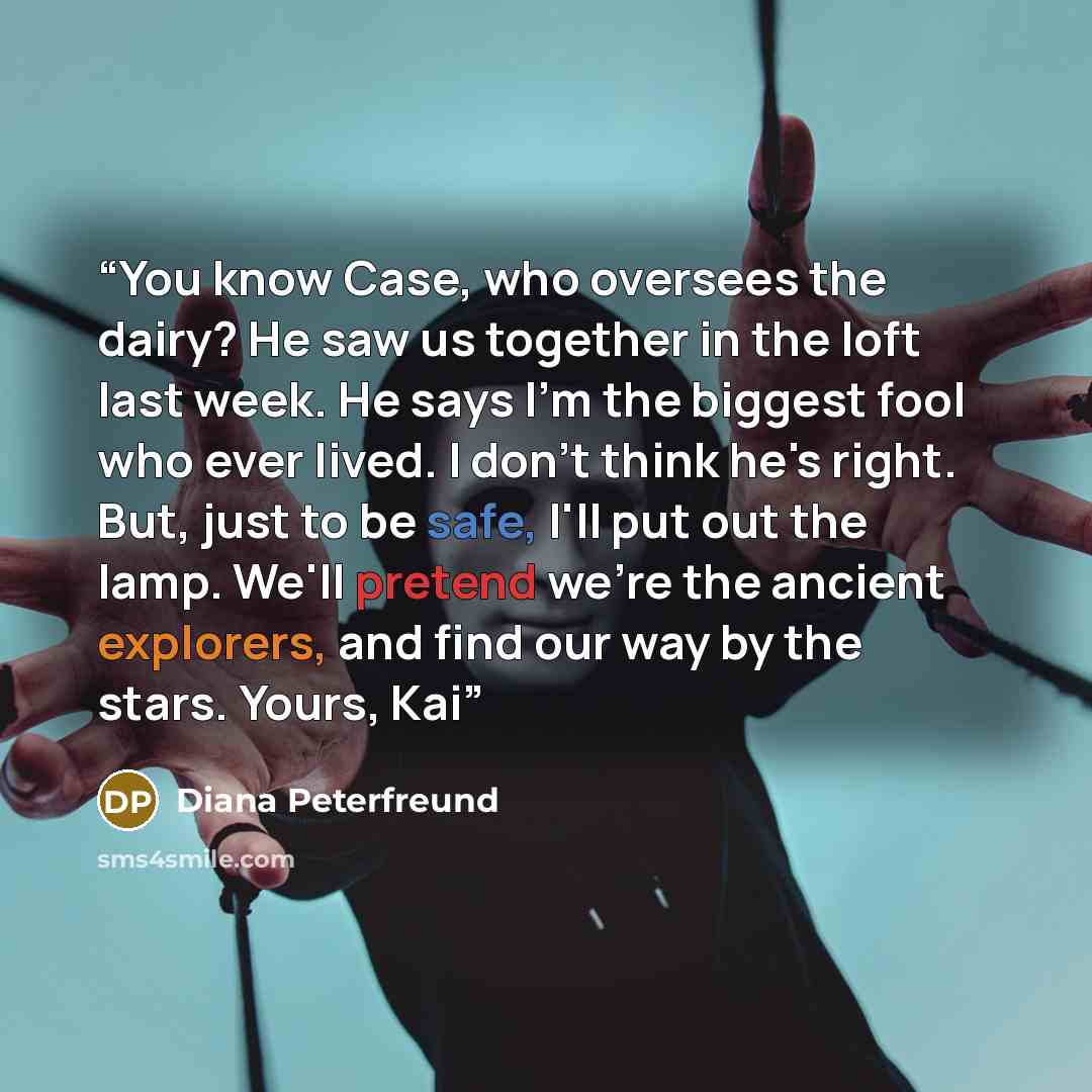 “You know Case, who oversees the dairy? He saw us together in the loft last week. He says I'm the biggest fool who ever lived. I don't think he's right. But, just to be safe, I'll put out the lamp. We'll pretend we're the ancient explorers, and find our way by the stars. Yours, Kai” quote by Diana Peterfreund