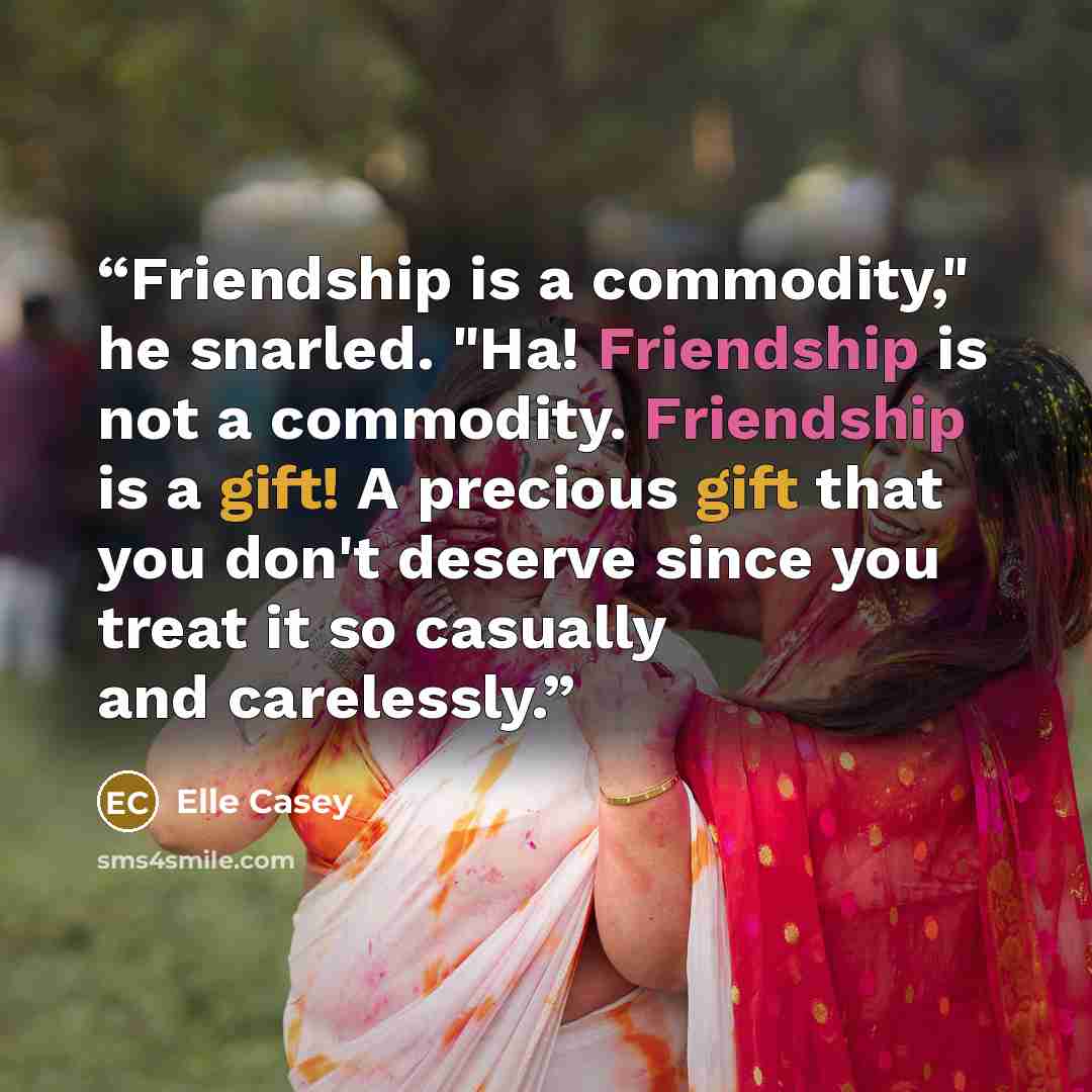 “Friendship is a commodity," he snarled. "Ha! Friendship is not a commodity. Friendship is a gift! A precious gift that you don't deserve since you treat it so casually and carelessly.” quote by Elle Casey