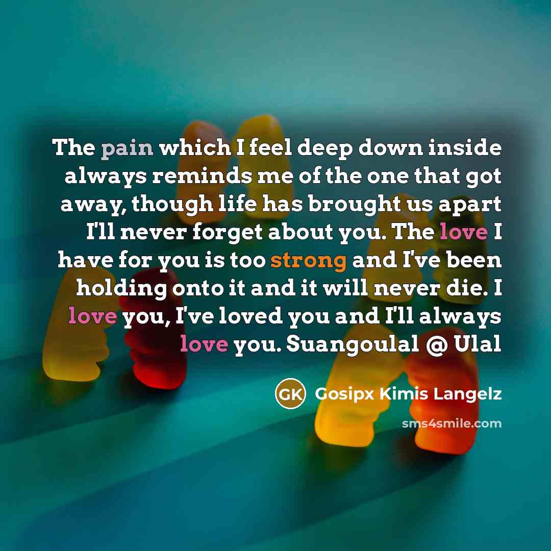 “The pain which I feel deep down inside always reminds me of the one that got away, though life has brought us apart I'll never forget about you. The love I have for you is too strong and I've been holding onto it and it will never die. I love you, I've loved you and I'll always love you…” quote by Gosipx Kimis Langelz