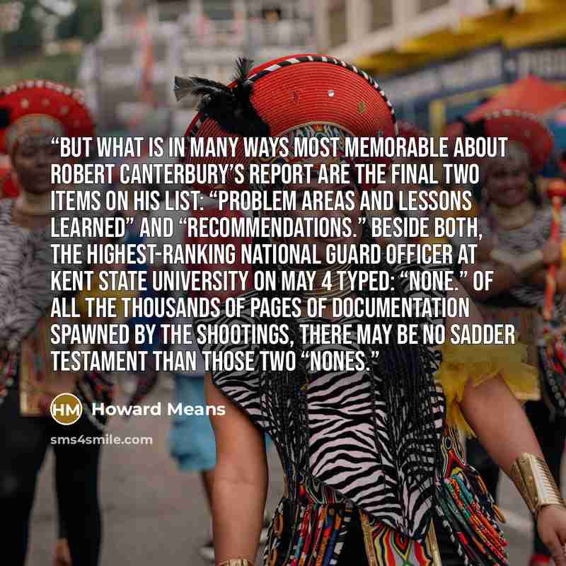 “But what is in many ways most memorable about Robert Canterbury’s report are the final two items on his list: “Problem Areas and Lessons Learned” and “Recommendations.” Beside both, the highest-ranking National Guard officer at Kent State University on May 4 typed: “None.” Of all the thousands of…” quote by Howard Means