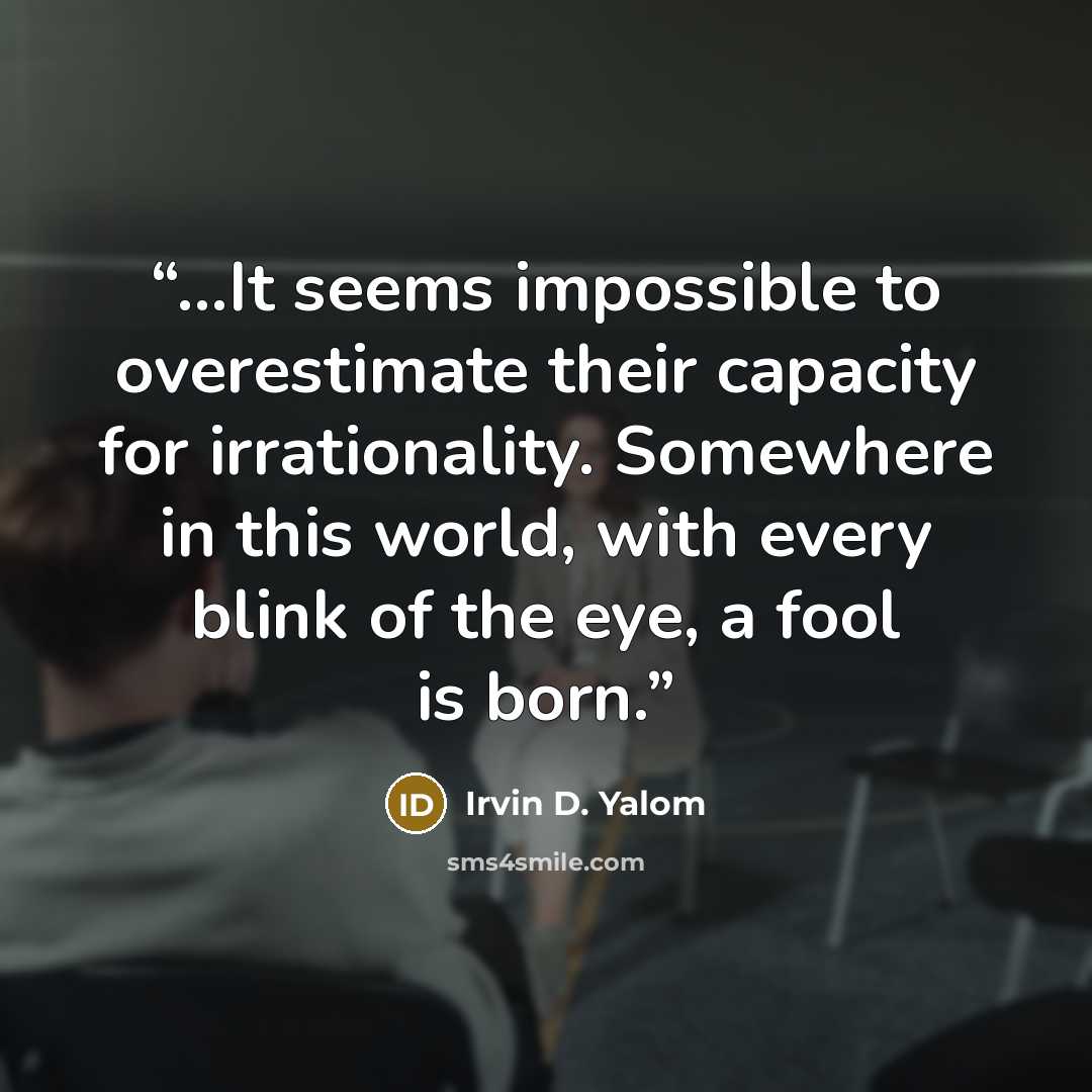 “…It seems impossible to overestimate their capacity for irrationality. Somewhere in this world, with every blink of the eye, a fool is born.” quote by Irvin D. Yalom