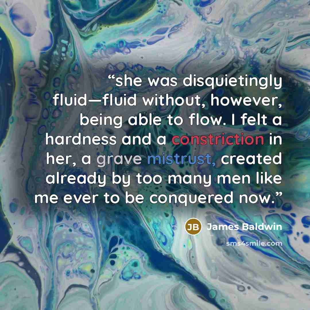 “she was disquietingly fluid—fluid without, however, being able to flow. I felt a hardness and a constriction in her, a grave mistrust, created already by too many men like me ever to be conquered now.” quote by James Baldwin