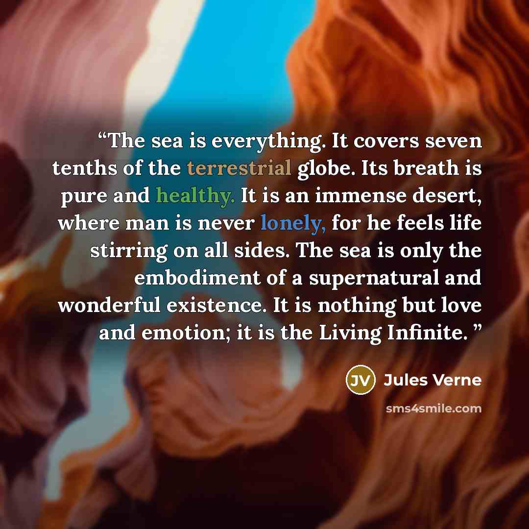 “The sea is everything. It covers seven tenths of the terrestrial globe. Its breath is pure and healthy. It is an immense desert, where man is never lonely, for he feels life stirring on all sides. The sea is only the embodiment of a supernatural and wonderful existence. It is nothing but love and…” quote by Jules Verne