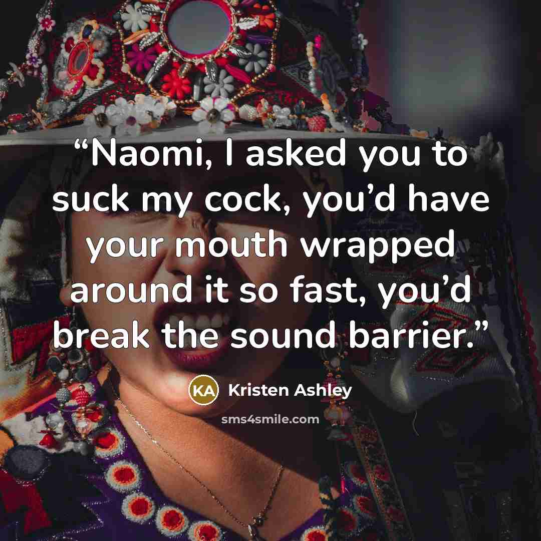 “Naomi, I asked you to suck my cock, you’d have your mouth wrapped around it so fast, you’d break the sound barrier.” quote by Kristen Ashley