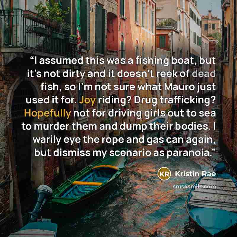 “I assumed this was a fishing boat, but it’s not dirty and it doesn’t reek of dead fish, so I’m not sure what Mauro just used it for. Joy riding? Drug trafficking? Hopefully not for driving girls out to sea to murder them and dump their bodies. I warily eye the rope and gas can again, but dismiss…” quote by Kristin Rae