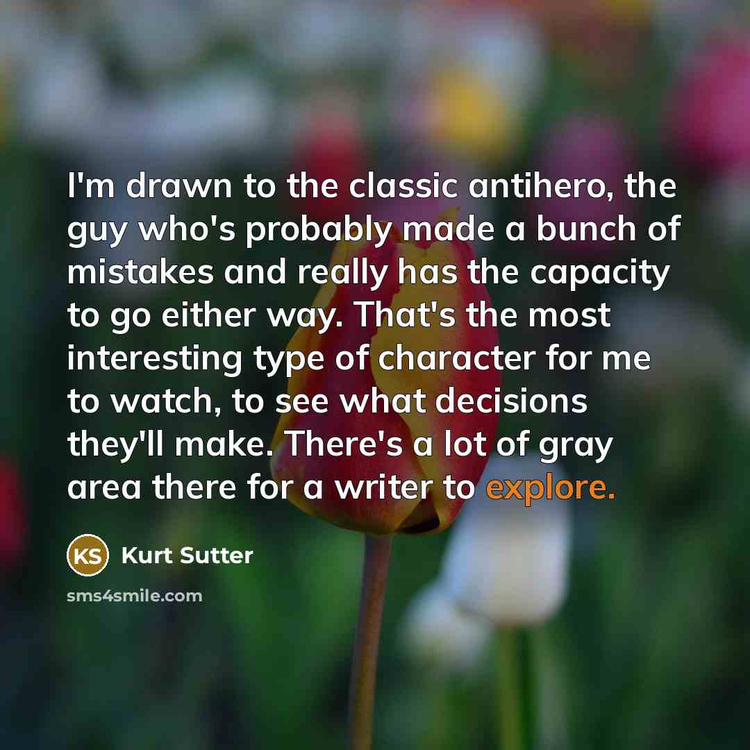 “I'm drawn to the classic antihero, the guy who's probably made a bunch of mistakes and really has the capacity to go either way. That's the most interesting type of character for me to watch, to see what decisions they'll make. There's a lot of gray area there for a writer to explore.” quote by Kurt Sutter