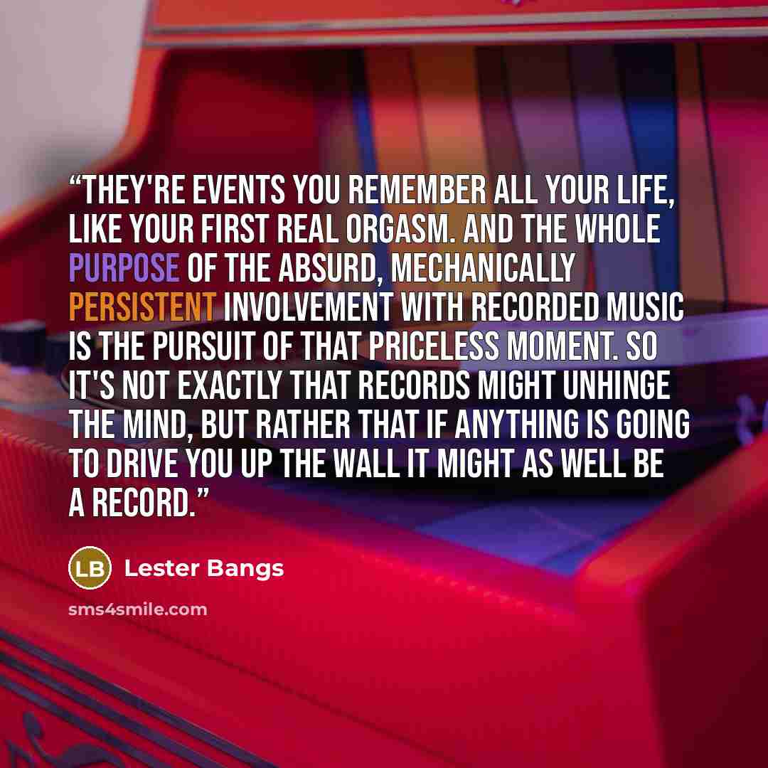 “They're events you remember all your life, like your first real orgasm. And the whole purpose of the absurd, mechanically persistent involvement with recorded music is the pursuit of that priceless moment. So it's not exactly that records might unhinge the mind, but rather that if anything is…” quote by Lester Bangs